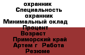 охранник  › Специальность ­ охранник › Минимальный оклад ­ 18 000 › Процент ­ 27 000 › Возраст ­ 21 - Приморский край, Артем г. Работа » Резюме   